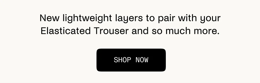 New lightweight layers to pair with your Elasticated Trouser and so much more.
