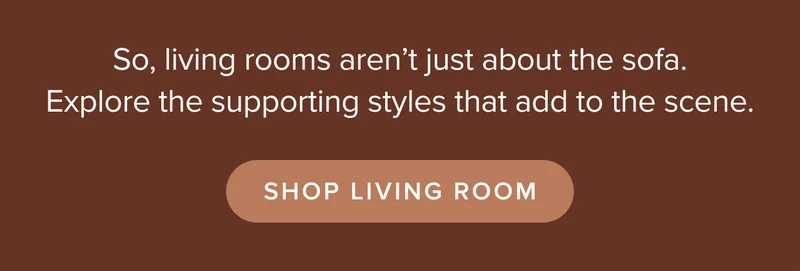 So, living rooms aren’t just about the sofa. Explore the supporting styles that add to the scene. Shop Living Room.