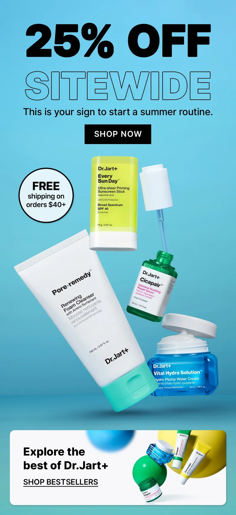 25% OFF | SITEWIDE | This is your sign to start a summer routine. | SHOP NOW | FREE | shipping on orders $40+ | Explore the best of Dr.Jart+ | SHOP BESTSELLERS