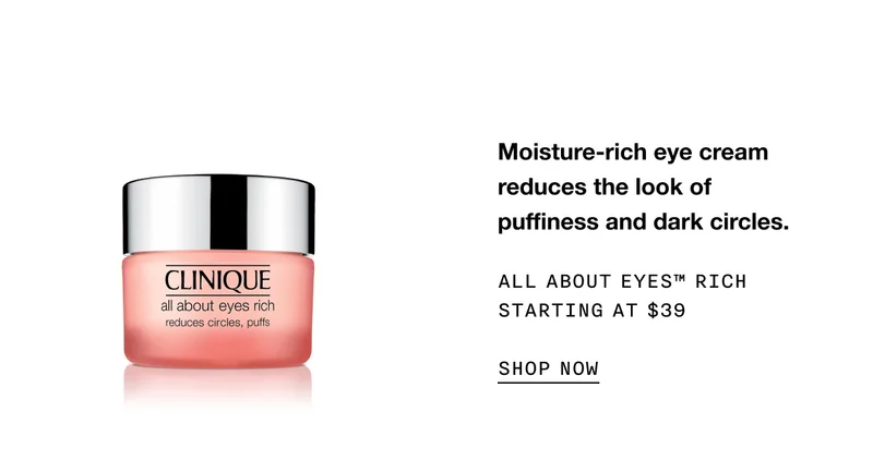 Moisture-rich eye cream reduces the look of puffiness and dark circles. ALL ABOUT EYES TM RICH STARTING AT $39 SHOP NOW