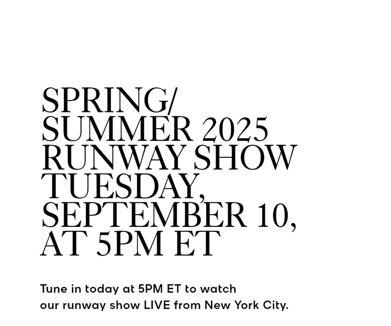 SPRING/SUMMER 2025 RUNWAY SHOW TUESDAY, SEPTEMBER 10, AT 5PM ET Tune in today at 5PM ET to watch our runway show LIVE from New York City.