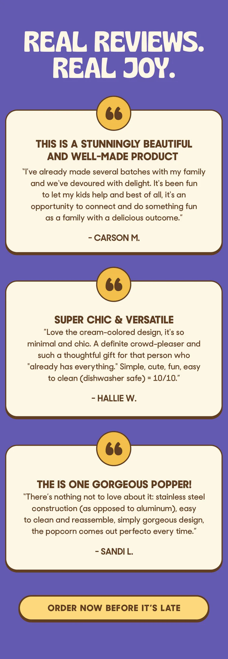 Real Reviews. Real Joy.  ★★★★★ This is a stunningly beautiful and well-made product&nbsp; “I’ve already made several batches with my family and we've devoured with delight. It's been fun to let my kids help and best of all, it's an opportunity to connect and do something fun as a family with a delicious outcome.” - Carson M.&nbsp;  ★★★★★ Super chic & versatile ”Love the cream-colored design, it's so minimal and chic. A definite crowd-pleaser and such a thoughtful gift for that person who "already has everything." Simple, cute, fun, easy to clean (dishwasher safe) = 10/10.” - Hallie W.&nbsp;  ★★★★★ The is one gorgeous popper! ”There’s nothing not to love about it: stainless steel construction (as opposed to aluminum), easy to clean and reassemble, simply gorgeous design, the popcorn comes out perfecto every time.” - Sandi L.&nbsp;ORDER NOW BEFORE IT'S LATE