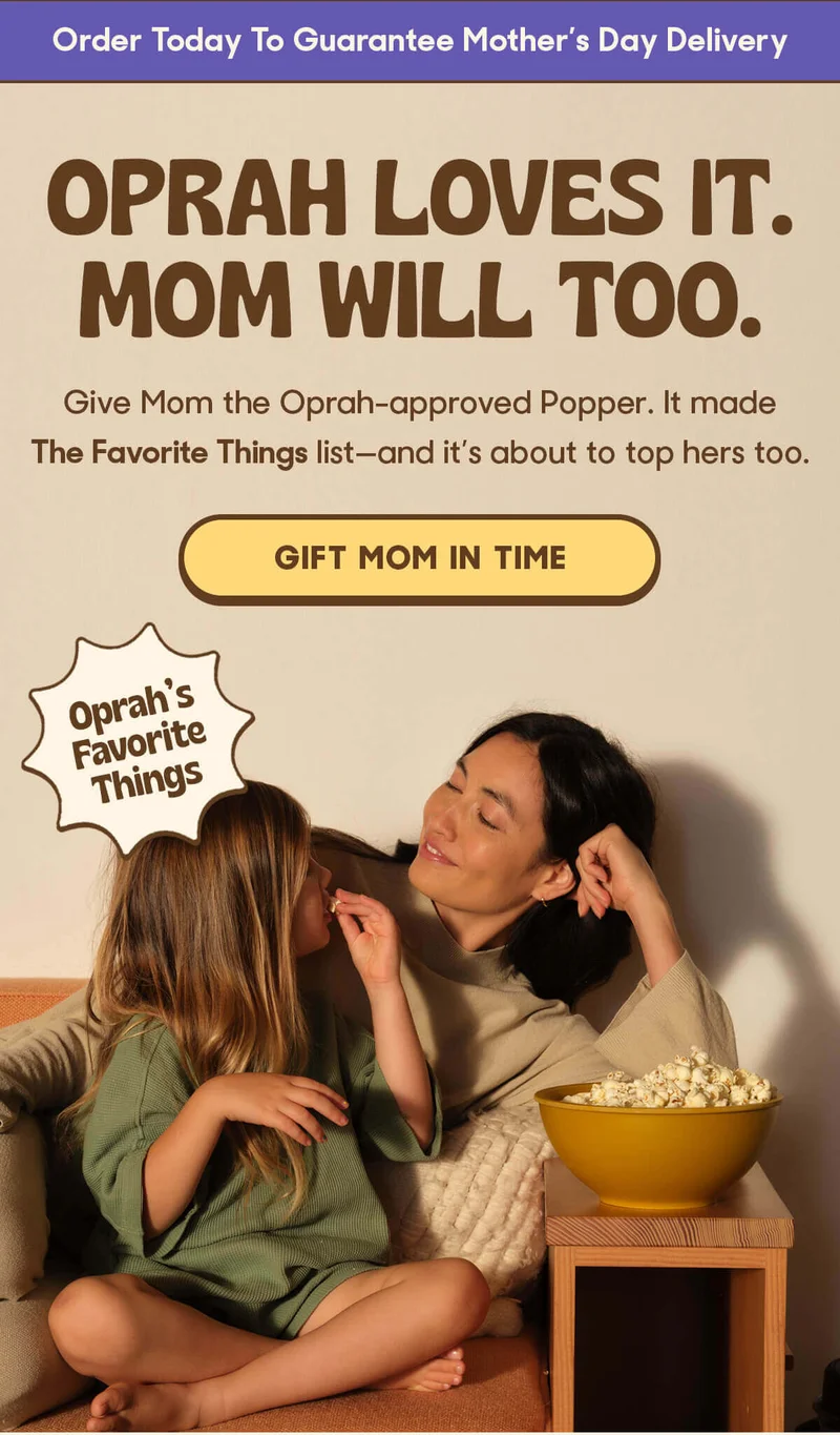 Order Today To Guarantee Mother’s Day Delivery  Oprah Loves It. Mom Will Too. Give Mom the Oprah-approved Popper. It made The Favorite Things list—and it’s about to top hers too.GIFT MOM IN TIME Oprah's Favorite Things