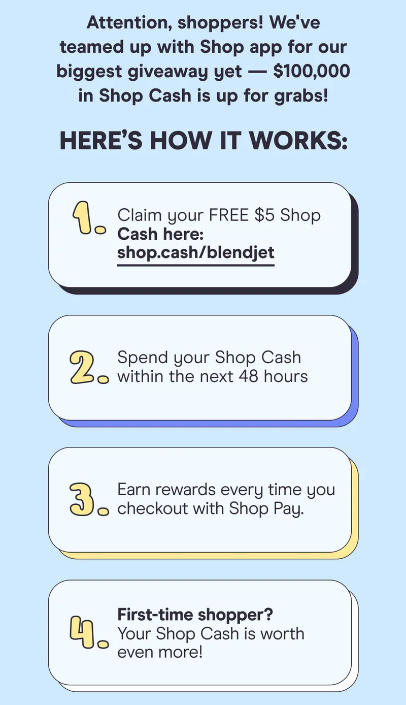 Attention, shoppers! We've teamed up with Shop app for our biggest giveaway yet — $100,000 in Shop Cash is up for grabs!  Here’s how it works:  Claim your FREE $5 Shop Cash here: shop.cash/blendjet  Spend your Shop Cash within the next 48 hours.  Earn rewards every time you checkout with Shop Pay.  First-time shopper? Your Shop Cash is worth even more!