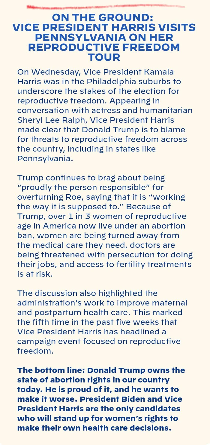 ON THE GROUND: VICE PRESIDENT HARRIS VISITS PENNSYLVANIA ON HER REPRODUCTIVE FREEDOM TOUR: On Wednesday, Vice President Kamala Harris was in the Philadelphia suburbs to underscore the stakes of the election for reproductive freedom. Appearing in conversation with actress and humanitarian Sheryl Lee Ralph, Vice President Harris made clear that Donald Trump is to blame for threats to reproductive freedom across the country, including in states like Pennsylvania. Trump continues to brag about being “proudly the person responsible” for overturning Roe, saying that it is “working the way it is supposed to.” Because of Trump, over 1 in 3 women of reproductive age in America now live under an abortion ban, women are being turned away from the medical care they need, doctors are being threatened with persecution for doing their jobs, and access to fertility treatments is at risk. The discussion also highlighted the administration’s work to improve maternal and postpartum health care. This marked the fifth time in the past five weeks that Vice President Harris has headlined a campaign event focused on reproductive freedom. The bottom line: Donald Trump owns the state of abortion rights in our country today. He is proud of it, and he wants to make it worse. President Biden and Vice President Harris are the only candidates who will stand up for women’s rights to make their own health care decisions.