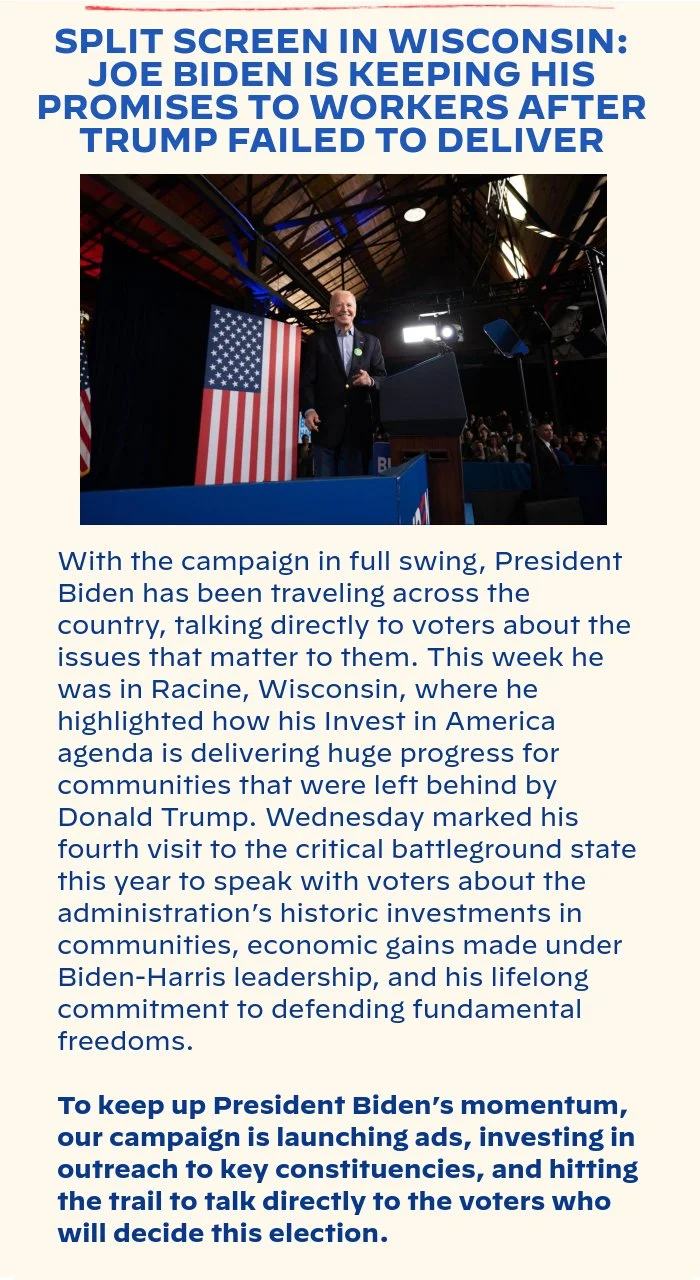 SPLIT SCREEN IN WISCONSIN: JOE BIDEN IS 	KEEPING HIS PROMISES TO WORKERS AFTER TRUMP FAILED TO DELIVER: With the campaign in full swing, President Biden has been traveling across the country, talking directly to voters about the issues that matter to them. This week he was in Racine, Wisconsin where he highlighted how his Invest in America agenda is delivering huge progress for communities that were left behind by Donald Trump. Wednesday marked his fourth visit to the critical battleground state this year to speak with voters about the administration’s historic investments in communities, economic gains made under Biden-Harris leadership, and his lifelong commitment to defending fundamental freedoms. To keep up President Biden’s momentum, our campaign is launching ads, investing in outreach to key constituencies, and hitting the trail to talk directly to the voters who will decide this election.