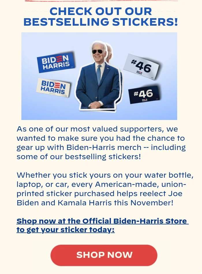 CHECK OUT OUR BESTSELLING STICKERS!: As one of our most valued supporters, we wanted to make sure you had the chance to gear up with Biden-Harris merch – including some of our bestselling stickers! Whether you stick yours on your water bottle, laptop, or car, every American-made, union-printed sticker purchased helps reelect Joe Biden and Kamala Harris this November! Shop now at the Official Biden-Harris Store to get your sticker today: