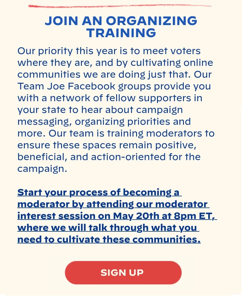 JOIN AN ORGANIZING TRAINING: Our priority this year is to meet voters where they are, and by cultivating online communities we are doing just that. Our Team Joe Facebook groups provide you with a network of fellow supporters in your state to hear about campaign messaging, organizing priorities and more. Our team is training moderators to ensure these spaces remain positive, beneficial, and action-oriented for the campaign. Start your process of becoming a moderator by attending our moderator interest session on May 20th at 8pm ET, where we will talk through what you need to cultivate these communities.