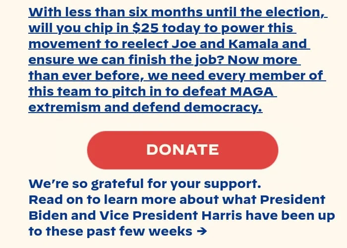 With less than six months until the election, will you chip in $25 today to power this movement to reelect Joe and Kamala and ensure we can finish the job? Now more than ever before, we need every member of this team to pitch in to defeat MAGA extremism and defend democracy. We’re so grateful for your support. Read on to learn more about what President Biden and Vice President Harris have been up to this week →