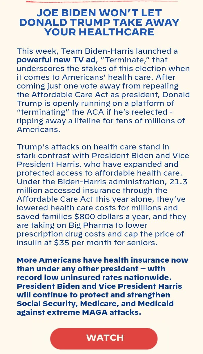 JOE BIDEN WON’T LET DONALD TRUMP TAKE AWAY YOUR HEALTHCARE: This week, Team Biden-Harris launched a powerful new TV ad, “Terminate,” that underscores the stakes of this election when it comes to Americans’ health care. After coming just one vote away from repealing the Affordable Care Act as president, Donald Trump is openly running on a platform of “terminating” the ACA if he’s reelected - ripping away a lifeline for tens of millions of Americans. Trump's attacks on health care stand in stark contrast with President Biden and Vice President Harris, who have expanded and protected access to affordable health care. Under the Biden-Harris administration, 21.3 million accessed insurance through the Affordable Care Act this year alone, they’ve lowered health care costs for millions and saved families $800 dollars a year, and they are taking on Big Pharma to lower prescription drug costs and cap the price of insulin at $35 per month for seniors. More Americans have health insurance now than under any other president — with record low uninsured rates nationwide. President Biden and Vice President Harris will continue to protect and strengthen Social Security, Medicare, and Medicaid against extreme MAGA attacks.