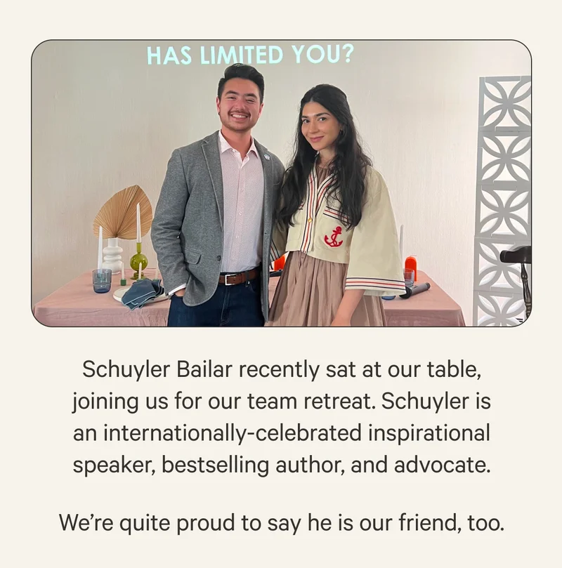 Schuyler Bailar recently sat at our table, joining us for our team retreat. Schulyer is an internationally-celebrated inspirational speaker, bestselling author, and advocate. We're quite proud to say he is our friend, too.