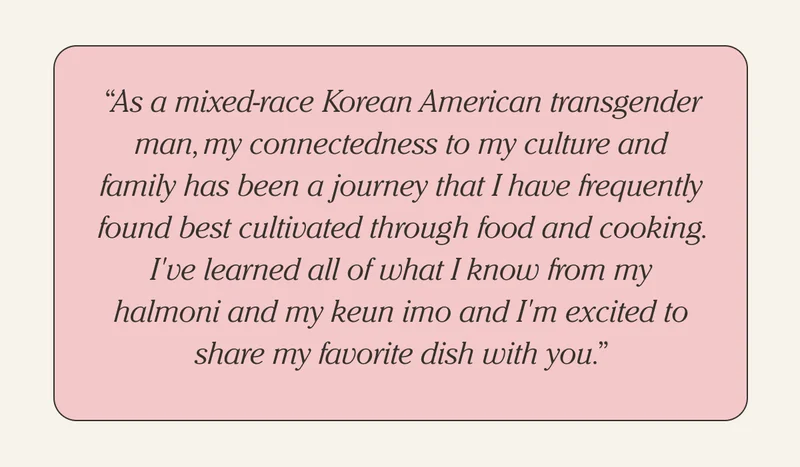 "As a mixed-race Korean American transgender man, my connectedness to my culture and family has been a journey through food and cooking. I've learned all of what I know from my halmoni and my keun imo and I'm excited to share my favorite dish with you."