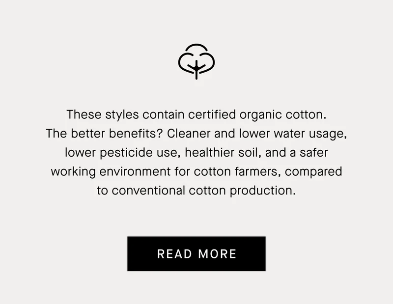 These styles contain certified organic cotton. The better benefits? Cleaner and lower water usage, lower pesticide use, healthier soil, and a safer working environment for cotton farmers, compared to conventional cotton production. | Read More