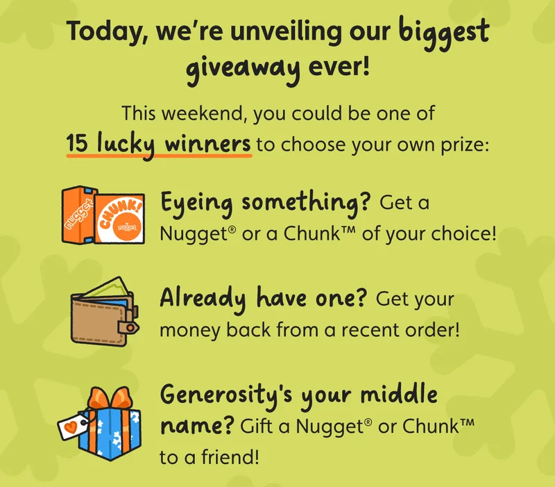 Today, we’re unveiling our biggest giveaway ever! This weekend, you could be one of 15 lucky winners to choose your own prize: Eyeing something? Get a Nugget® or a Chunk™ of your choice! Already have one? Get your money back from a recent order!  Generosity's your middle name? Gift a Nugget® or Chunk™ to a friend!