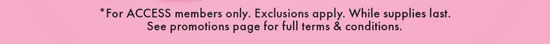 *For ACCESS members only. Exclusions apply. While supplies last. See promotions page for full terms & conditions.