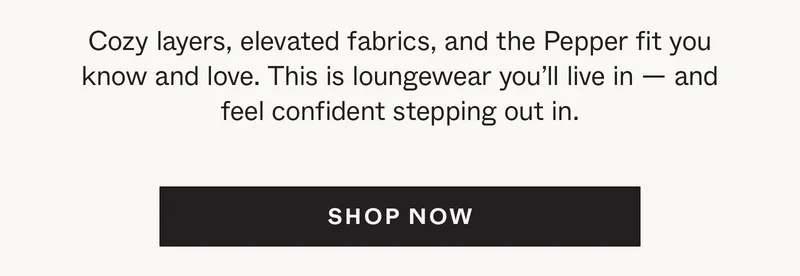 Cozy layers, elevated fabrics, and the Pepper fit you know and love. This is loungewear you'll live in —&nbsp;and feel confident stepping out in.
