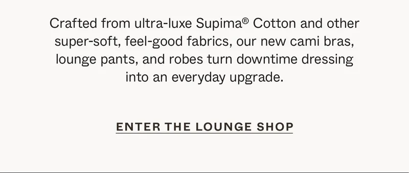 Crafted from ultra-luxe Supima®&nbsp;Cotton and other super-soft, feel-good fabrics, our new cami bras, lounge pants, and robes turn downtime dressing into an everyday upgrade.