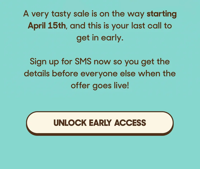 A very tasty sale is on the way starting April 15th, and this is your last call to get in early.  Sign up for SMS now so you get the details before everyone else when the offer goes live! UNLOCK EARLY ACCESS