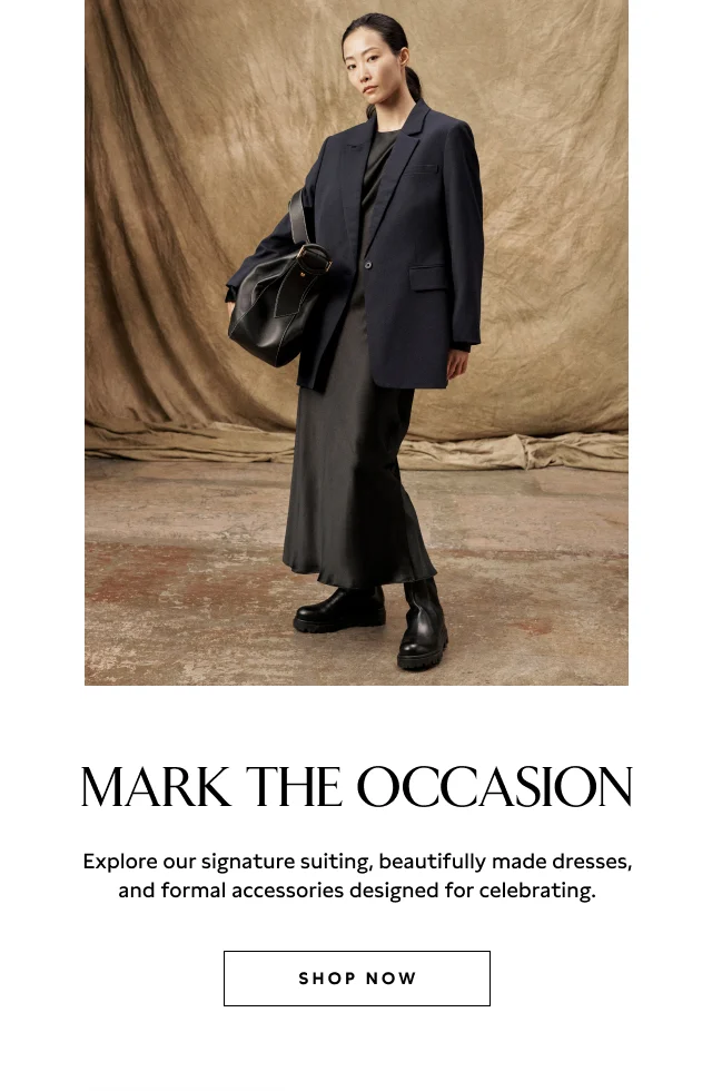 MARK THE OCCASION Explore our signature suiting, beautifully made dresses, and formal accessories designed for celebrating. SHOP NOW