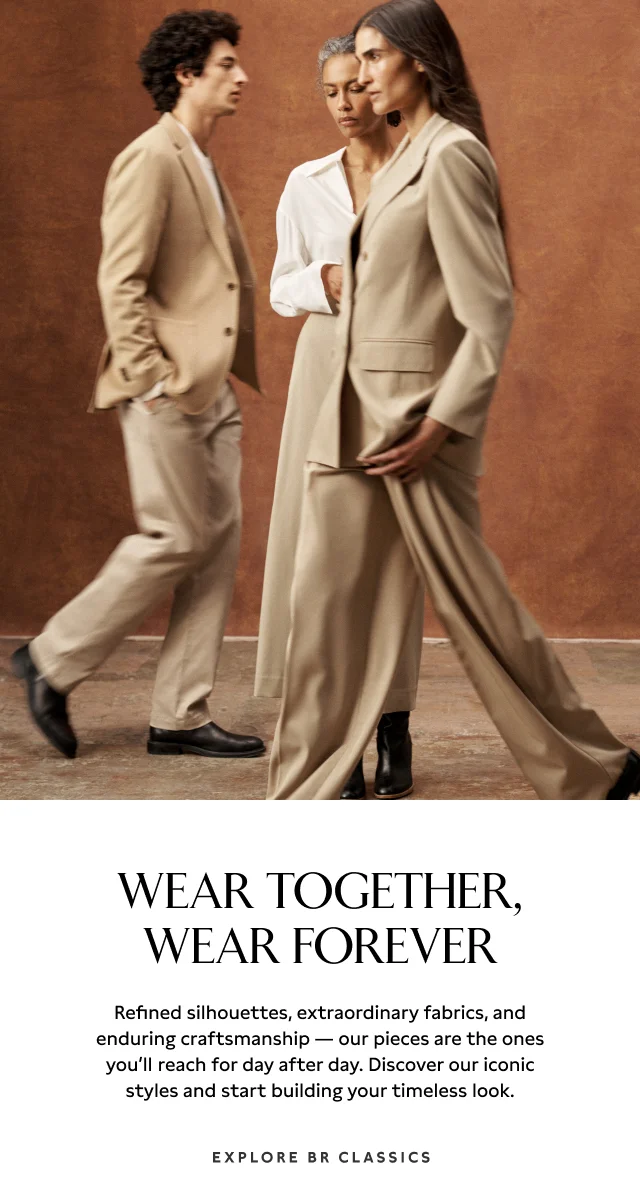 WEAR TOGETHER, WEAR FOREVER Refined silhouettes, extraordinary fabrics, and enduring craftsmanship — our pieces are the ones you’ll reach for day after day. Discover our iconic styles and start building your timeless look. Explore BR Classics.