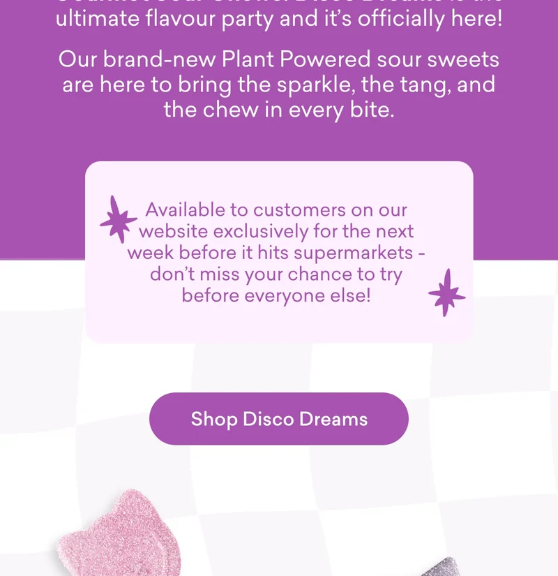 The wait is over – meet our brand-new Gourmet Sour Chews! Disco Dreams is the ultimate flavour party and it’s officially here! Our brand-new Plant Powered sour sweets are here to bring the sparkle, the tang, and the chew in every bite.