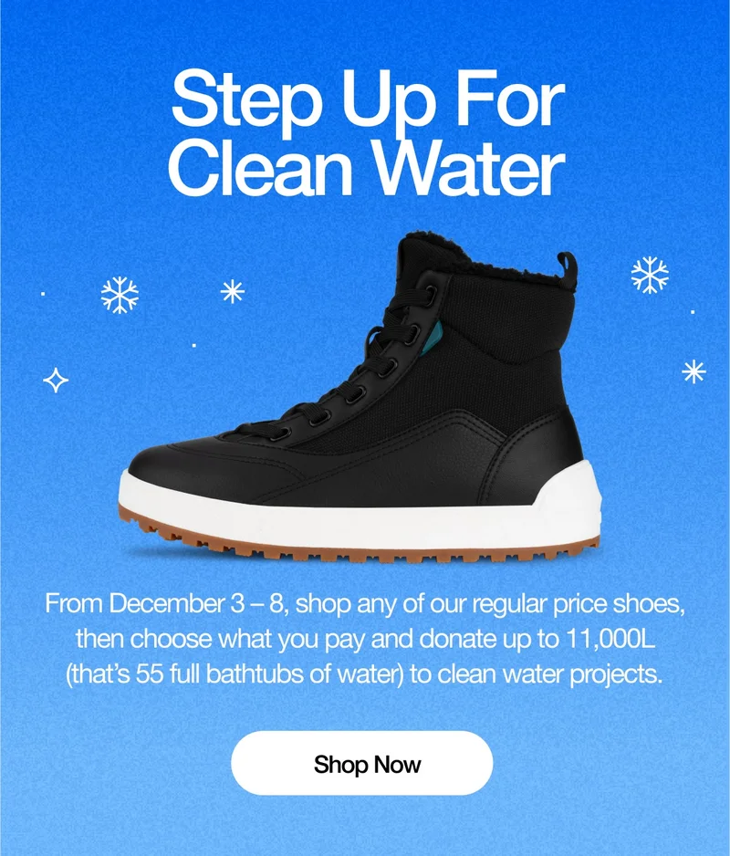 Step Up for Clean Water. From December 3 – 8, shop any of our regular price shoes, then choose what you pay and donate up to 11,000L (that’s 55 full bathtubs of water) to clean water projects. Shop Now.