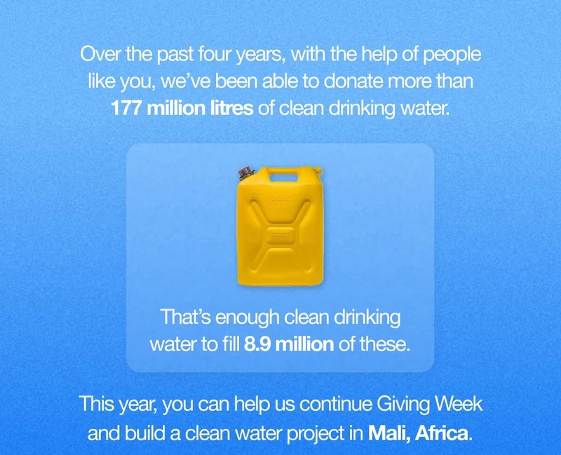Over the past four years, with the help of people like you, we’ve been able to donate more than 177 million litres of clean drinking water. That’s enough clean drinking water to fill 8.9 million of these. This year, you can help us continue Giving Week and build a clean water project in Mali, Africa.
