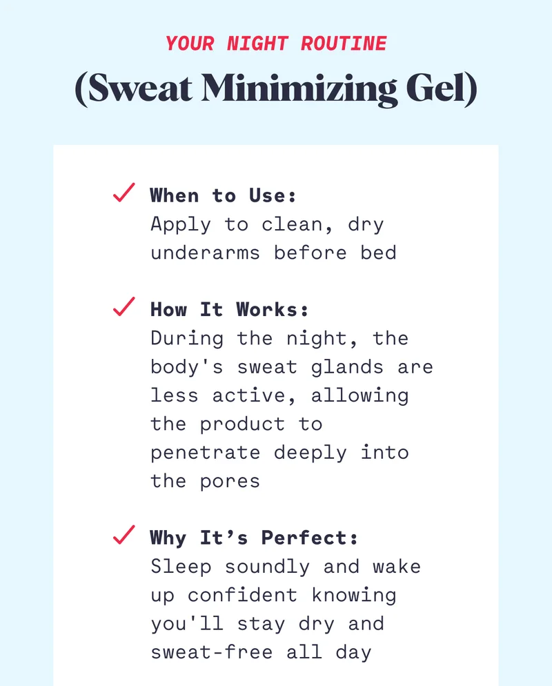 Your Night Routine (Sweat Minimizing Gel) When to Use: Apply to clean, dry underarms before bed  How It Works: During the night, the body's sweat glands are less active, allowing the product to penetrate deeply into the pores  Why It’s Perfect: Sleep soundly and wake up confident knowing you'll stay dry and sweat-free all day