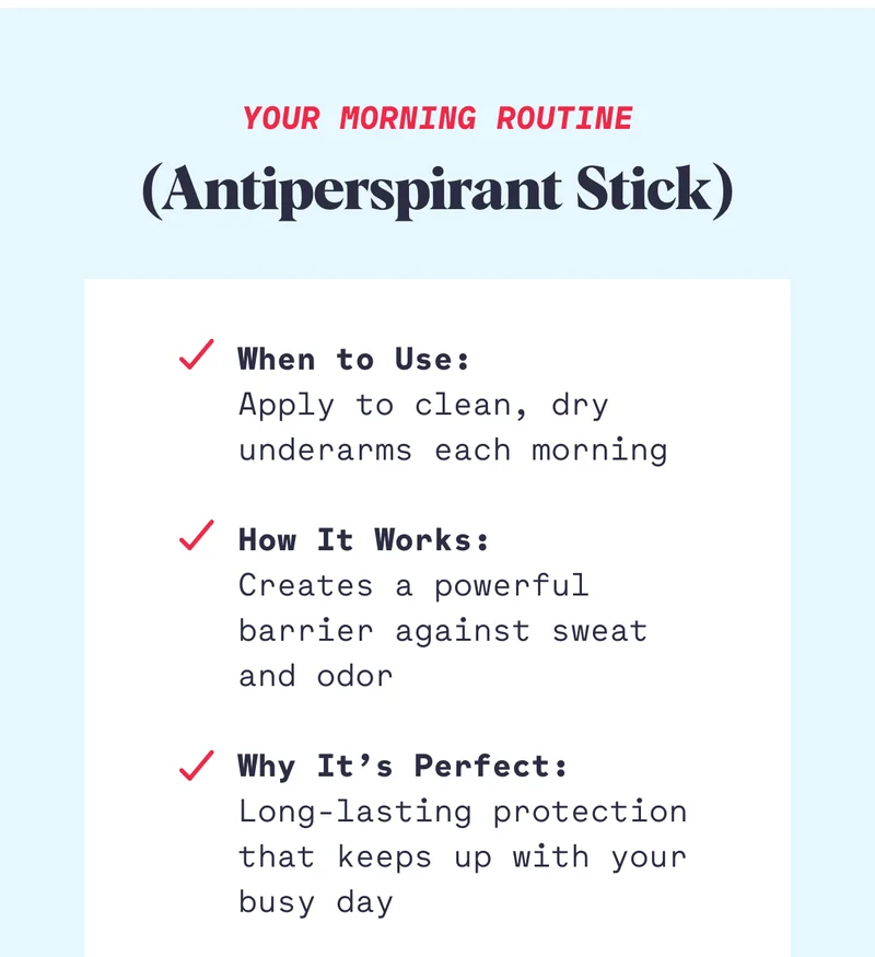 Your Morning Routine (Antiperspirant Stick) When to Use: Apply to clean, dry underarms each morning  How It Works: Creates a powerful barrier against sweat and odor  Why It’s Perfect: Long-lasting protection that keeps up with your busy day