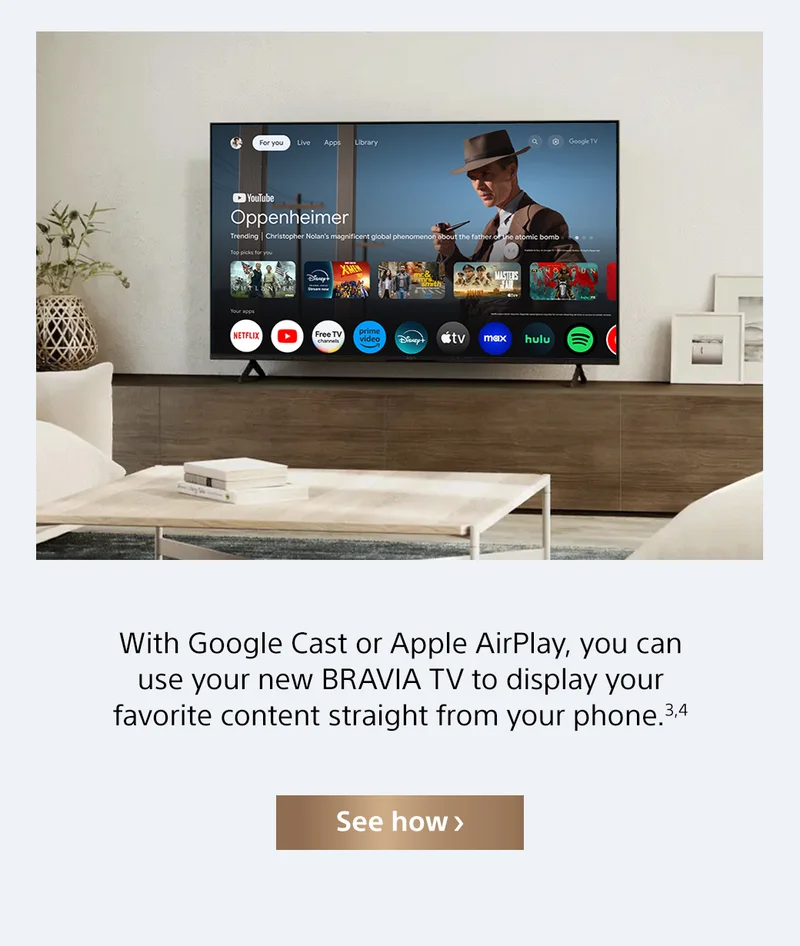 With Google Cast or Apple AirPlay, you can use your new BRAVIA TV to display your favorite content straight from your phone.3,4 | See how