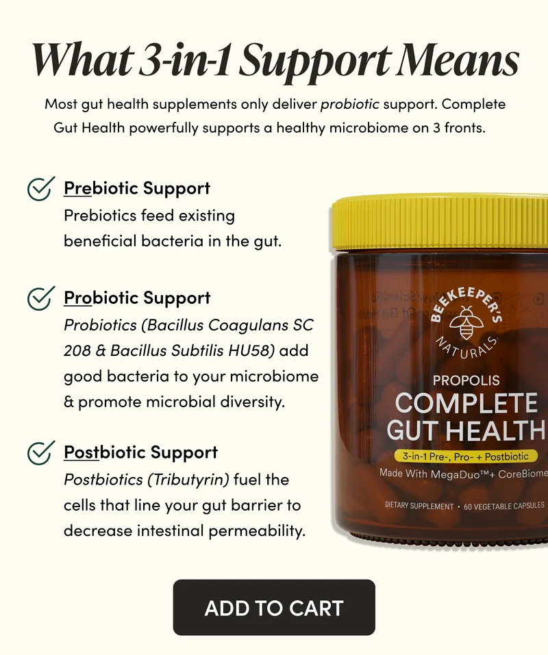 What 3-in-1 Support Means    Most gut health supplements only deliver probiotic support. Complete Gut Health powerfully supports a healthy microbiome on 3 fronts.     Prebiotic Support  Prebiotics feed existing beneficial bacteria in the gut.        Probiotic Support   Probiotics (Bacillus Coagulans SC 208 & Bacillus Subtilis HU58) add good bacteria to your microbiome & promote microbial diversity.   Postbiotic Support        Postbiotics (Tributyrin) fuel the cells that line your gut barrier to decrease intestinal permeability.