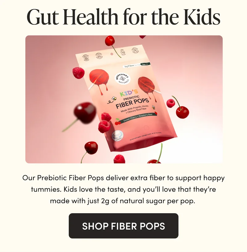 Gut Health for the Kids   Our Prebiotic Fiber Pops deliver extra fiber to support happy tummies. Kids love the taste, and you’ll love that they’re made with just 2g of natural sugar per pop.