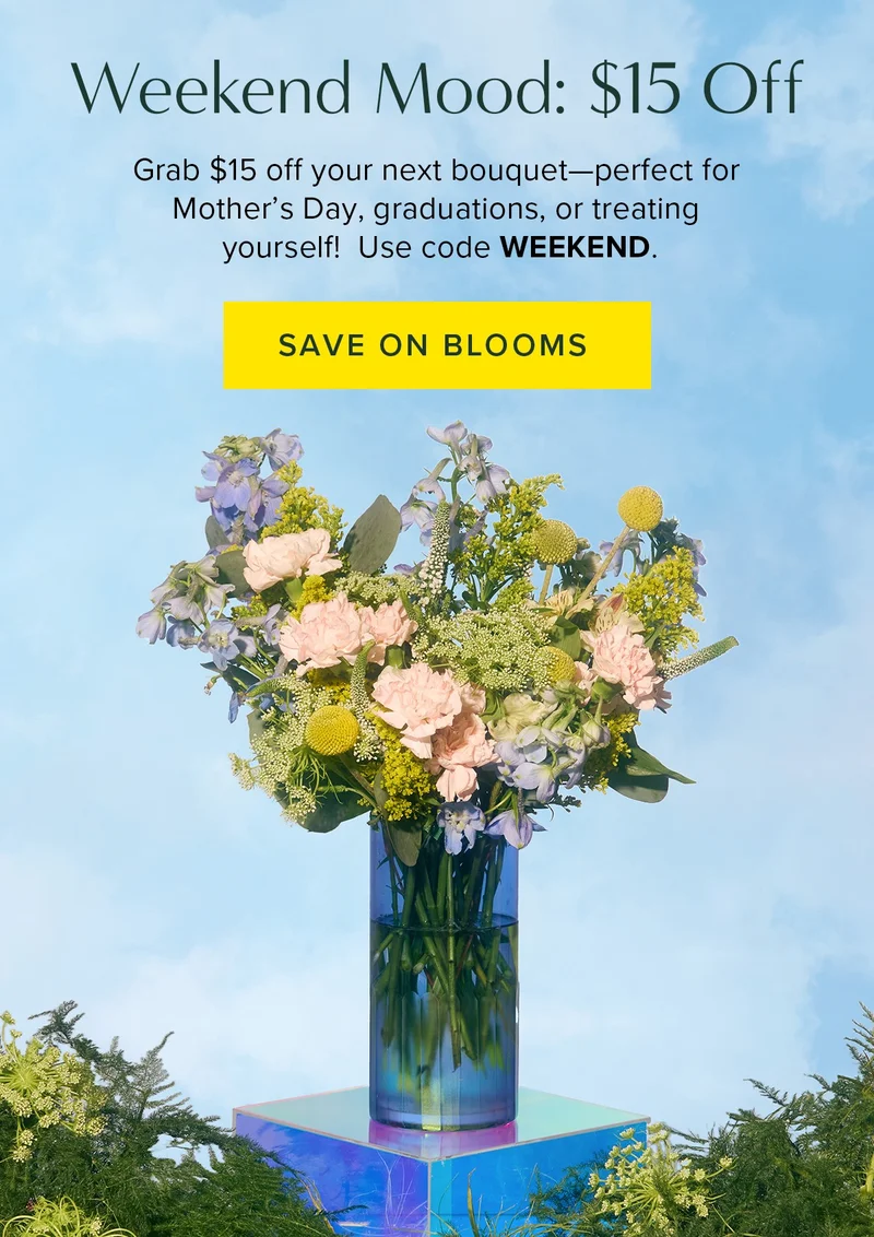 Weekend Mood: $15 Off. Grab $15 off your next bouquet--perfect for Mother's day, graduations, or treating yourself. Use code WEEKEND. Save on Blooms Weekend Mood: $15 Off. Grab $15 off your next bouquet--perfect for Mother's day, graduations, or treating yourself. Use code WEEKEND. Save on Blooms