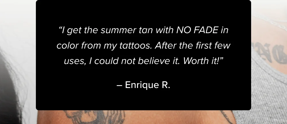 “I get the summer tan with NO FADE in color from my tattoos. After the first few uses, I could not believe it. Worth it!”