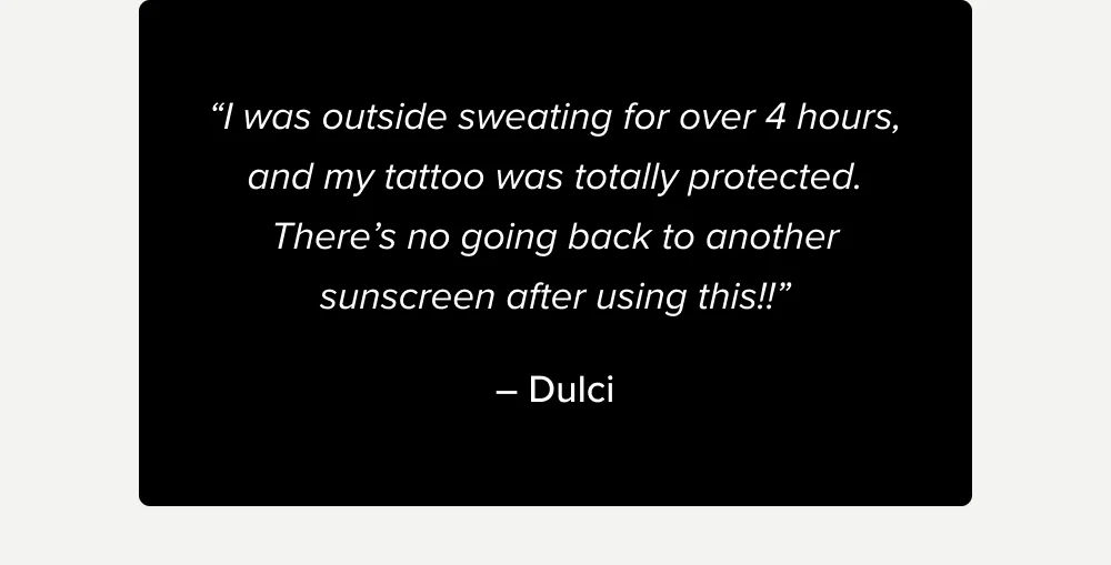 “I was outside sweating for over 4 hours, and my tattoo was totally protected. There’s no going back to another sunscreen after using this!!” – Dulci