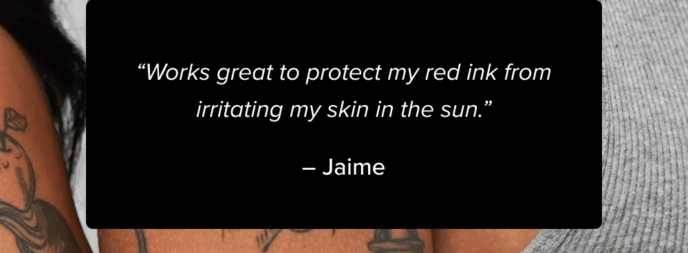 “Works great to protect my red ink from irritating my skin in the sun.” – Jaime