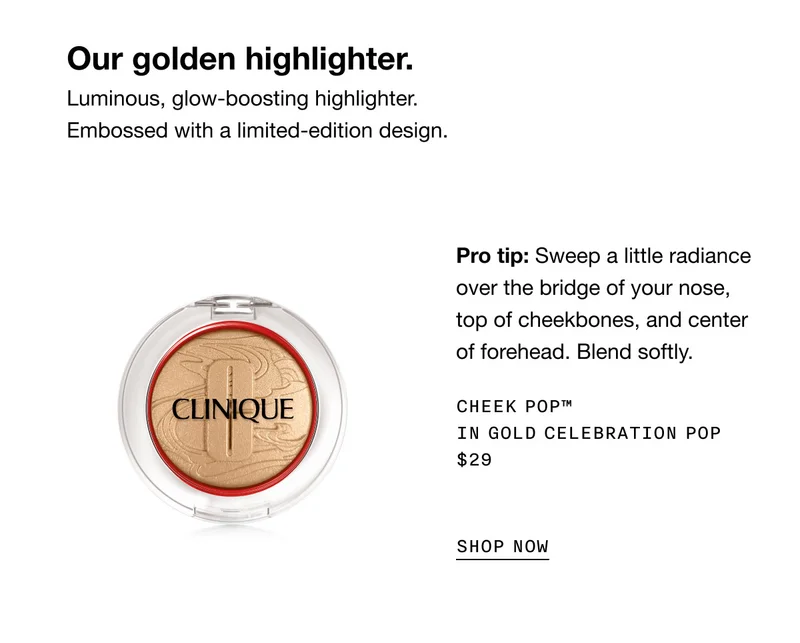Our golden highlighter. Luminous, glow-boosting highlighter. Embossed with a limited-edition design. Pro tip: Sweep a little radiance over the bridge of your nose, top of cheekbones, and center of forehead. Blend softly. Cheek Pop™ in Gold Celebration Pop $29 SHOP NOW