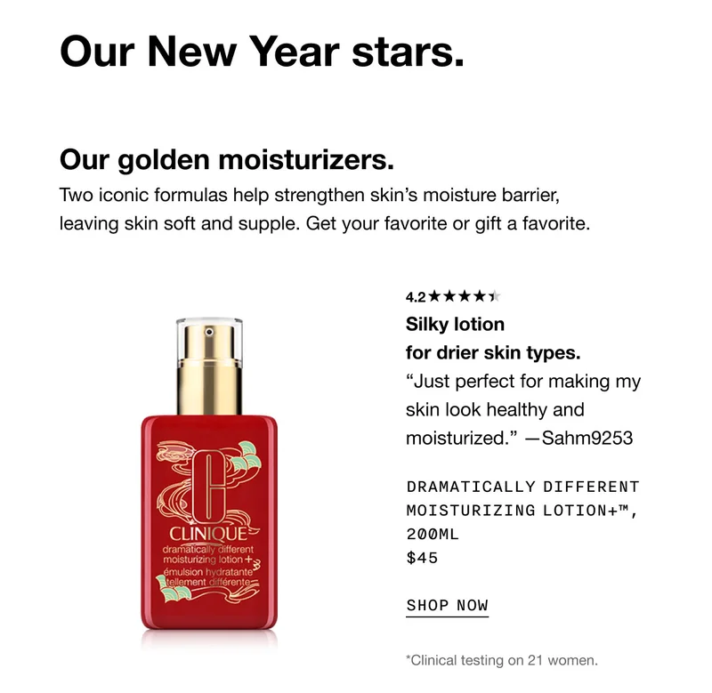 Our New Year stars. Our golden moisturizers. Two iconic formulas help strengthen skin’s moisture barrier, leaving skin soft and supple. Get your favorite or gift a favorite. 4.2 Silky lotion for drier skin types. “Just perfect for making my skin look healthy and moisturized.” —Sahm9253 Dramatically Different Moisturizing Lotion+™, 200ml $45 SHOP NOW *Clinical testing on 21 women.