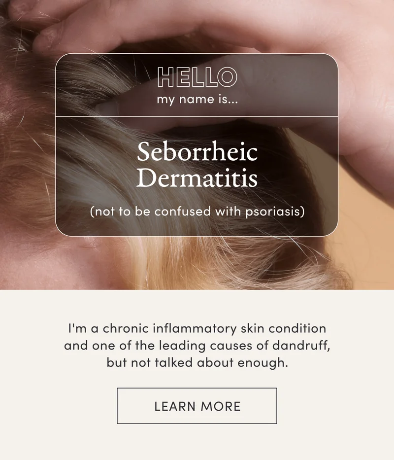 Hello my name is... Seborrheic Dermatitis (not to be confused with psoriasis) | I'm a chronic inflammatory skin condition and one of the leading causes of dandruff, but not talked about enough. | Learn more