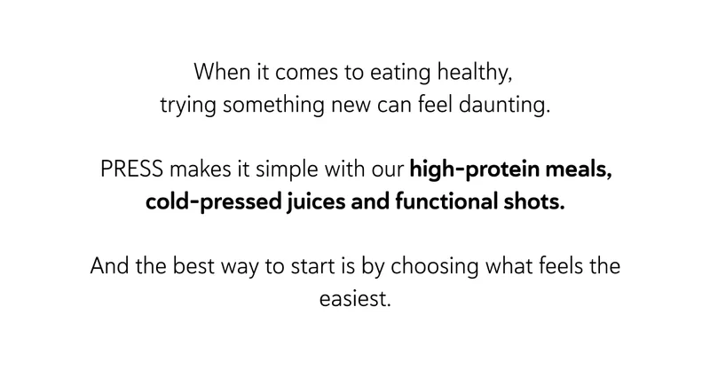 When it comes to eating healthy, trying something new can feel daunting.  PRESS makes it simple with our ready-made, nutritionist-designed meals, juices and shots.  And the best way to start is by choosing what feels the easiest.