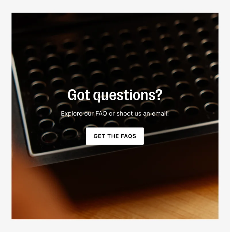 Got questions? Explore our FAQ or shoot us an email!