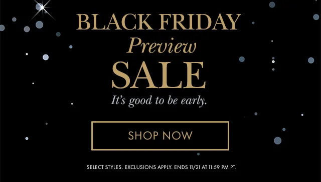 Black Friday Preview Sale It's good to be early. SELECT STYLES. EXCLUSIONS APPLY. ENDS 11/21 AT 11:59 PM PT.