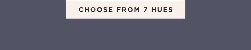 CHOOSE FROM 7 HUES CHOOSE FROM 7 HUES