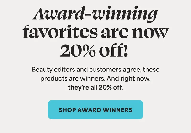 Award-winning favorites are now 20% off!  Beauty editors and customers agree, these products are winners. And right now, they’re all 20% off.  -- SHOP AWARD WINNERS