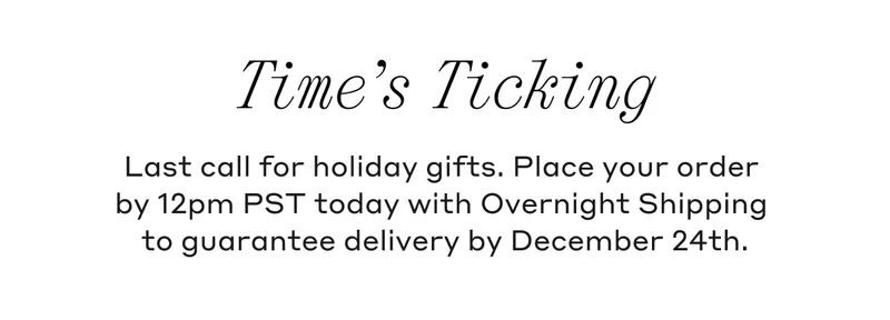 Time's Ticking Last call for holiday gifts. Place your order by 12pm PST today with Overnight Shipping to guarantee delivery by December 24th.