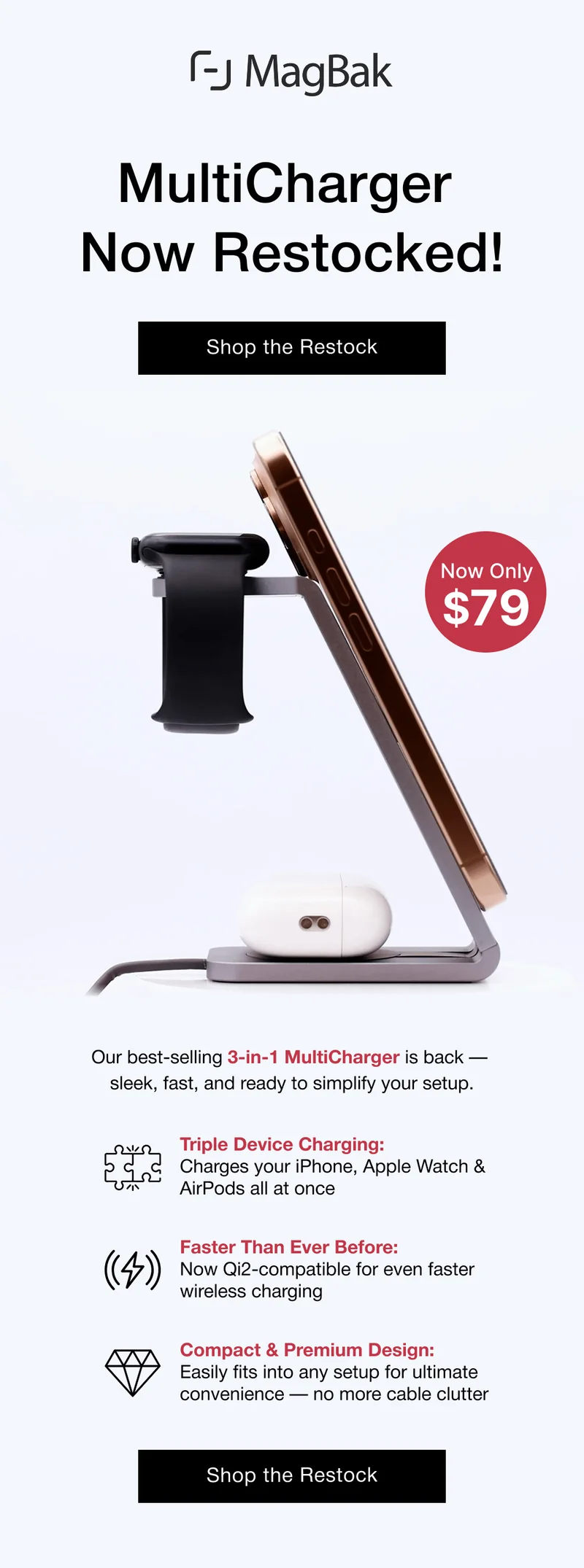 MultiCharger Now Restocked! Now only $79! Our best-selling 3-in-1 MultiCharger is back —  sleek, fast, and ready to simplify your setup. Triple Device Charging: Charges your iPhone, Apple Watch & AirPods all at once  Faster Than Ever Before: Now Qi2-compatible for even faster wireless charging  Compact & Premium Design: Easily fits into any setup for ultimate convenience — no more cable clutter