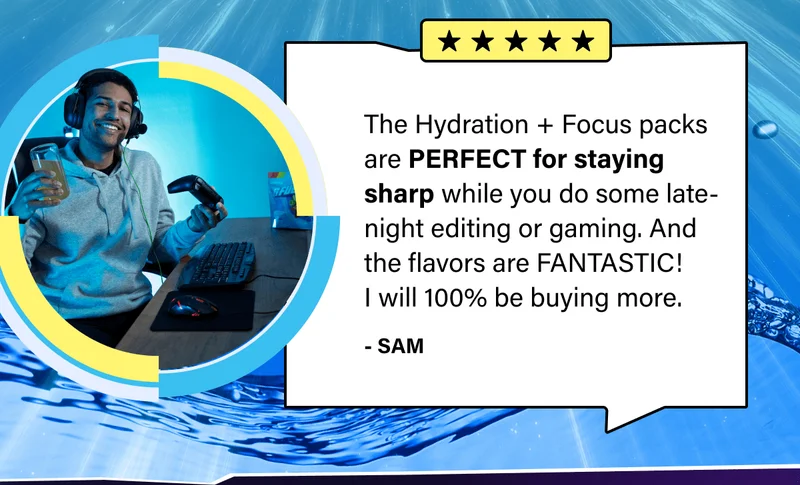 "The Hydration + Focus packs are PERFECT for staying sharp while you do some late-night editing or gaming. And the flavors are FANTASTIC! I will 100% be buying more." -Sam