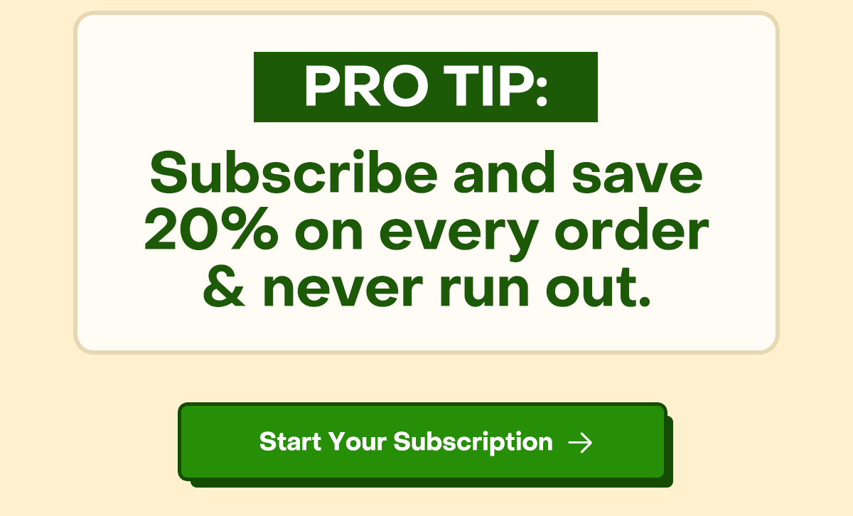 Pro tip: Subscribe and save 20% on every order + never run out. Consistency beats intensity. Start your subscription today.