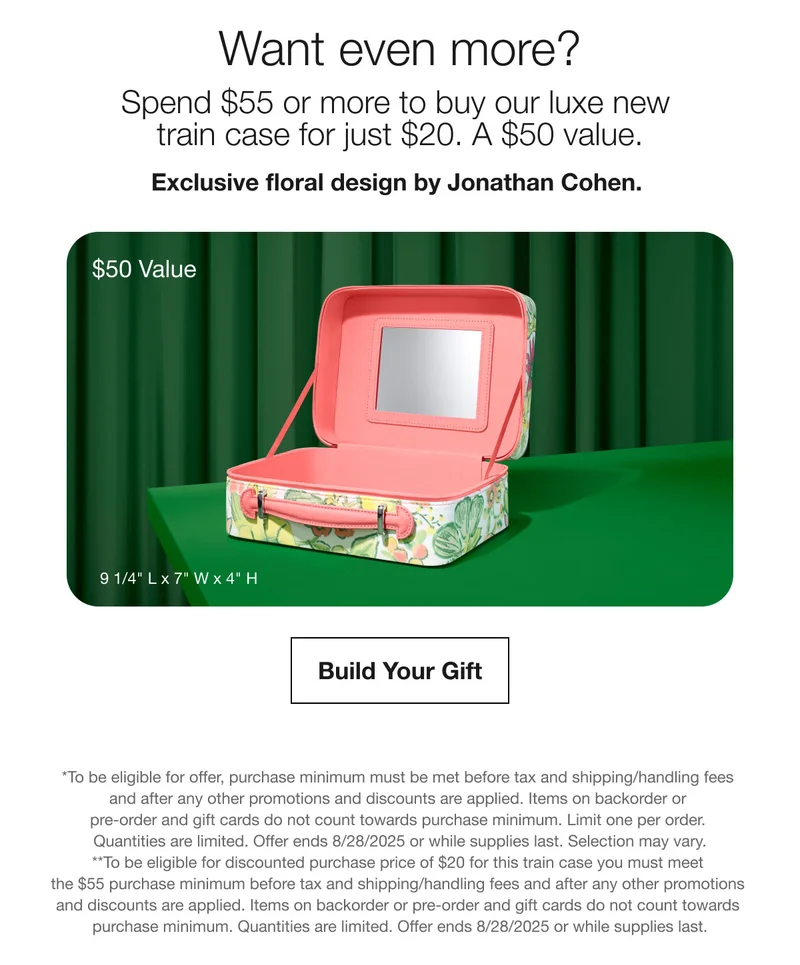 Want even more? | Spend $55 or more to buy our luxe new train case for just $20. A $50 value. | Exclusive floral design by Jonathan Cohen.  | $50 Value | Build Your Gift | *To be eligible for offer, purchase minimum must be met before tax and shipping/handling fees and after any other promotions and discounts are applied. Items on backorder or pre-order and gift cards do not count towards purchase minimum. Limit one per order. Quantities are limited. Offer ends 8/28/2025 or while supplies last. Selection may vary. | **To be eligible for discounted purchase price of $20 for this train case you must meet the $55 purchase minimum before tax and shipping/handling fees and after any other promotions and discounts are applied. Items on backorder or pre-order and gift cards do not count towards purchase minimum. Quantities are limited. Offer ends 8/28/2025 or while supplies last.
