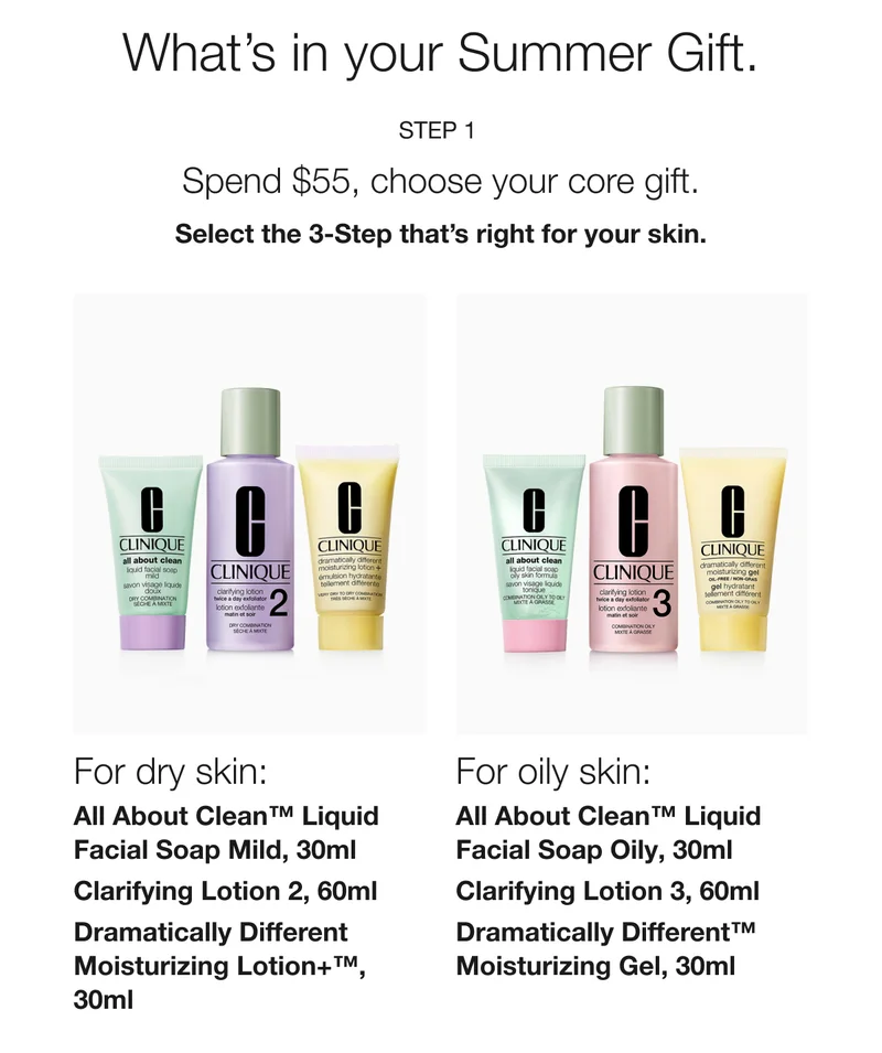 What’s in your Summer Gift. | Step 1  | Spend $55, choose your core gift. | Select the 3-Step that’s right for your skin. | For dry skin: All About Clean™ Liquid Facial Soap Mild, 30ml | Clarifying Lotion 2, 60ml | Dramatically Different Moisturizing Lotion+™, 30ml  | For oily skin:  All About Clean™ Liquid Facial Soap Oily, 30ml | Clarifying Lotion 3, 60ml | Dramatically Different™ Moisturizing Gel, 30ml